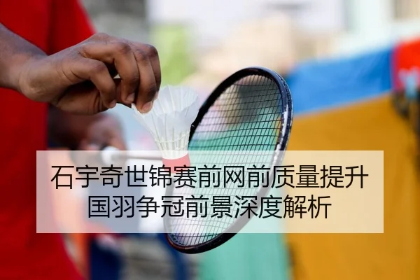 石宇奇世锦赛前网前质量提升 国羽争冠前景深度解析